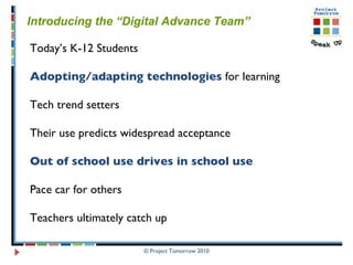 Introducing the “Digital Advance Team” Today’s K-12 Students Adopting/adapting technologies  for learning Tech trend setters  Their use predicts widespread acceptance Out of school use drives in school use Pace car for others Teachers ultimately catch up 