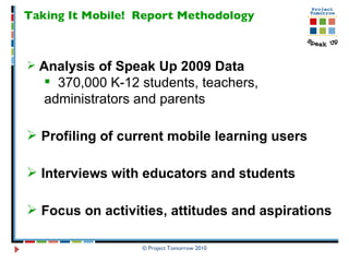 Taking It Mobile!  Report Methodology Analysis of Speak Up 2009 Data   370,000 K-12 students, teachers,  administrators and parents Profiling of current mobile learning users Interviews with educators and students Focus on activities, attitudes and aspirations 