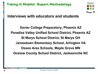 Taking It Mobile!  Report Methodology Interviews with educators and students Xavier College Preparatory, Phoenix AZ Paradise Valley Unified School District, Phoenix AZ St Marys School District, St Marys OH Jamestown Elementary School, Arlington VA Osseo Area Schools, Maple Grove MN Onslow County School District, Jacksonville NC 