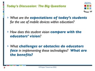 Today’s Discussion: The Big Questions What are the  expectations   of today’s students  for the use of mobile devices within education? How does this student vision  compare with the educators’ vision ? What  challenges or obstacles do educators face  in implementing these technologies?  What are the benefits?   