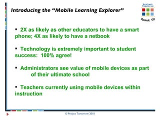 Introducing the “Mobile Learning Explorer”   2X as likely as other educators to have a smart  phone; 4X as likely to have a netbook Technology is extremely important to student  success:  100% agree! Administrators see value of mobile devices as part  of their ultimate school Teachers currently using mobile devices within  instruction 