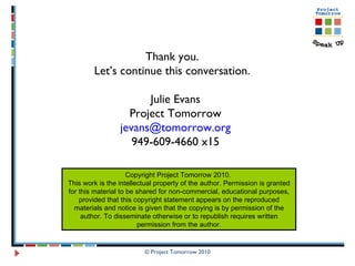 Thank you.  Let’s continue this conversation.  Julie Evans Project Tomorrow [email_address] 949-609-4660 x15 Copyright Project Tomorrow 2010.  This work is the intellectual property of the author. Permission is granted for this material to be shared for non-commercial, educational purposes, provided that this copyright statement appears on the reproduced materials and notice is given that the copying is by permission of the author. To disseminate otherwise or to republish requires written permission from the author. 