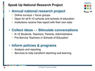 Annual national research project Online surveys + focus groups Open for all K-12 schools and schools of education  Institutions receive free report with their own data Collect ideas  ↔ Stimulate conversations K-12 Students, Teachers, Parents, Administrators Pre-Service Teachers in Schools of Education  Inform policies & programs Analysis and reporting  Services to help transform teaching and learning Speak Up National Research Project 