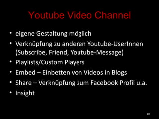 Youtube Video Channel eigene Gestaltung möglich Verknüpfung zu anderen Youtube-UserInnen (Subscribe, Friend, Youtube-Message) Playlists/Custom Players Embed – Einbetten von Videos in Blogs Share – Verknüpfung zum Facebook Profil u.a. Insight  