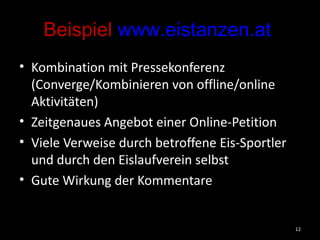 Beispiel  www.eistanzen.at   Kombination mit Pressekonferenz (Converge/Kombinieren von offline/online Aktivitäten) Zeitgenaues Angebot einer Online-Petition Viele Verweise durch betroffene Eis-Sportler und durch den Eislaufverein selbst Gute Wirkung der Kommentare 
