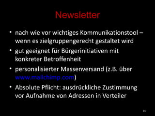Newsletter nach wie vor wichtiges Kommunikationstool – wenn es zielgruppengerecht gestaltet wird gut geeignet für Bürgerinitiativen mit konkreter Betroffenheit personalisierter Massenversand (z.B. über  www.mailchimp.com )  Absolute Pflicht: ausdrückliche Zustimmung vor Aufnahme von Adressen in Verteiler 
