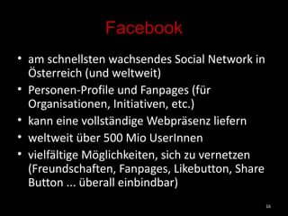 Facebook am schnellsten wachsendes Social Network in Österreich (und weltweit) Personen-Profile und Fanpages (für Organisationen, Initiativen, etc.) kann eine vollständige Webpräsenz liefern weltweit über 500 Mio UserInnen vielfältige Möglichkeiten, sich zu vernetzen (Freundschaften, Fanpages, Likebutton, Share Button ... überall einbindbar) 