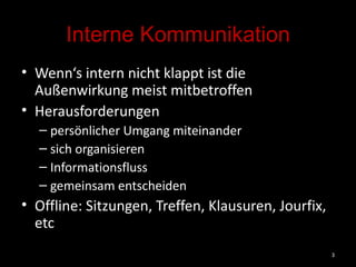 Interne Kommunikation Wenn‘s intern nicht klappt ist die Außenwirkung meist mitbetroffen Herausforderungen persönlicher Umgang miteinander sich organisieren Informationsfluss gemeinsam entscheiden Offline: Sitzungen, Treffen, Klausuren, Jourfix, etc 