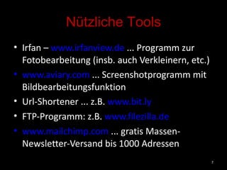 Nützliche Tools Irfan –  www.irfanview.de  ... Programm zur Fotobearbeitung (insb. auch Verkleinern, etc.) www.aviary.com  ... Screenshotprogramm mit Bildbearbeitungsfunktion Url-Shortener ... z.B.  www.bit.ly   FTP-Programm: z.B.  www.filezilla.de   www.mailchimp.com  ... gratis Massen-Newsletter-Versand bis 1000 Adressen 