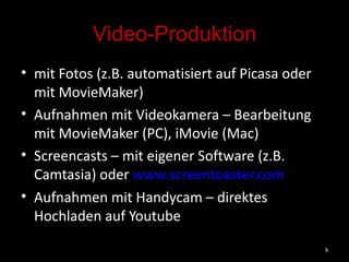 Video-Produktion mit Fotos (z.B. automatisiert auf Picasa oder mit MovieMaker) Aufnahmen mit Videokamera – Bearbeitung mit MovieMaker (PC), iMovie (Mac)  Screencasts – mit eigener Software (z.B. Camtasia) oder  www.screentoaster.com   Aufnahmen mit Handycam – direktes Hochladen auf Youtube 
