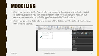MODELLING
• When you navigate to the Report tab, you can see a dashboard and a chart selected
for data visualization. You can select different chart types as per your need. In our
example, we have selected a Table type from available Visualizations.
• When you go to the Data tab, you can see all the data as per the defined Relationship
from the data sources.
07-08-2019 Created by Geetika 16
 
