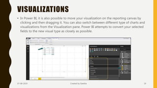 VISUALIZATIONS
• In Power BI, it is also possible to move your visualization on the reporting canvas by
clicking and then dragging it. You can also switch between different type of charts and
visualizations from the Visualization pane. Power BI attempts to convert your selected
fields to the new visual type as closely as possible.
07-08-2019 Created by Geetika 19
 