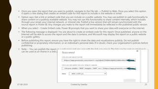 • Once you open the report that you want to publish, navigate to the File tab → Publish to Web. Once you select this option,
it opens a new dialog that creates an embed code for this report to include in the website or email.
• Option says: Get a link or embed code that you can include on a public website. You may use publish to web functionality to
share content on a publicly available website. You may not use this functionality to share content internally, which includes
through your email, your internal network, or intranet site. Publish a live version that will remain synchronized with the
source report in Power BI. Any changes you make to the report will immediately be reflected in the published public version.
• When you select - Create Embed code, Power BI prompts that you want to share your data with everyone on the internet.
• The following message is displayed: You are about to create an embed code for this report. Once published, anyone on the
Internet will be able to access the report and the data it contains, and Microsoft may display the report on a public website
or a public gallery.
• Before publishing this report, ensure you have the right to share the data and visualizations publicly. Do not publish
confidential or proprietary information, or an individual's personal data. If in doubt, check your organization's policies before
publishing.
• Note − You can publish the report as a web page and any user with the link can view it. The link can be sent via email or it
can be used as an iframe in a web page.
07-08-2019 Created by Geetika 25
 