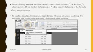 • In the following example, we have created a new column: Product Code (Product_C),
which is derived from the last 3 characters of Prod_Id column. Following is the formula
−
• To create a calculated measure, navigate to New Measure tab under Modeling. This
will add a new object under the Fields tab with the name Measure.
07-08-2019 Created by Geetika 29
Product_C = RIGHT( Sheet1[Prod_Id],3)
 