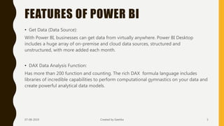 FEATURES OF POWER BI
• Get Data (Data Source):
With Power BI, businesses can get data from virtually anywhere. Power BI Desktop
includes a huge array of on-premise and cloud data sources, structured and
unstructured, with more added each month.
• DAX Data Analysis Function:
Has more than 200 function and counting. The rich DAX formula language includes
libraries of incredible capabilities to perform computational gymnastics on your data and
create powerful analytical data models.
07-08-2019 Created by Geetika 5
 