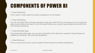 COMPONENTS OF POWER BI
• Power BI Desktop
This is used to create reports and data visualizations on the dataset.
• Power BI Gateway
You can use Power BI on-premises gateway to keep your data fresh by connecting to your on-premises
data sources without the need to move the data. It allows you to query large datasets and benefit from
the existing investments.
• Power BI Mobile Apps
Using Power BI mobile apps, you can stay connected to their data from anywhere. Power BI apps are
available for Windows, iOS, and Android platform.
• Power BI Service
This is a cloud service and is used to publish Power BI reports and data visualizations.
07-08-2019 Created by Geetika 6
 