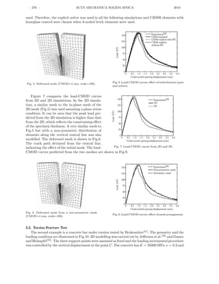 · 276 · ACTA MECHANICA SOLIDA SINICA 2010
used. Therefore, the explicit solver was used in all the following simulations and C3D8R elements with
hourglass control were chosen when 8-noded brick elements were used.
Fig. 5. Deformed mesh (CMOD=4 mm, scale=100). Fig. 6. Load-CMOD curves: eﬀect of solid element types
and solvers.
Figure 7 compares the load-CMOD curves
from 3D and 2D simulations. In the 2D simula-
tion, a similar mesh to the in-plane mesh of the
3D mesh (Fig.5) was used assuming a plane stress
condition. It can be seen that the peak load pre-
dicted from the 3D simulation is higher than that
from the 2D, which reﬂects the constraining eﬀect
of the specimen thickness. A very similar mesh to
Fig.5 but with a non-symmetric distribution of
elements along the vertical central line was also
modelled. The deformed mesh is shown in Fig.8.
The crack path deviated from the central line,
indicating the eﬀect of the initial mesh. The load- Fig. 7 Load-CMOD curves from 2D and 3D.
CMOD curves predicted from the two meshes are shown in Fig.9.
Fig. 8. Deformed mesh from a non-symmetric mesh
(CMOD=4 mm, scale=100).
Fig. 9. Load-CMOD curves: eﬀect of mesh arrangement.
3.2. Torsion Fracture Test
The second example is a concrete bar under torsion tested by Brokenshire[31]
. The geometry and the
loading condition are illustrated in Fig.10. 3D modelling was carried out by Jeﬀerson et al.[32]
and Gasser
and Holzapfel[33]
. The three support points were assumed as ﬁxed and the loading incremental procedure
was controlled by the vertical displacement at the point C. The concrete has E = 35000 MPa, ν = 0.2 and
 
