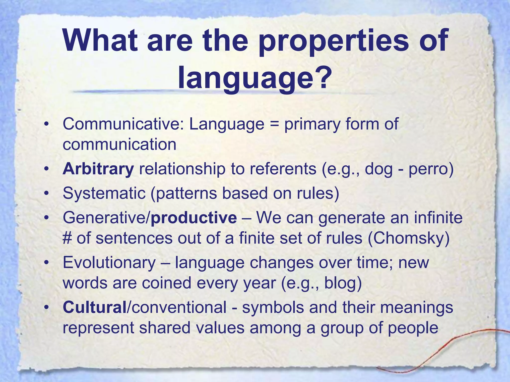 What are the properties of
         language?
• Communicative: Language = primary form of
  communication
• Arbitrary relationship to referents (e.g., dog - perro)
• Systematic (patterns based on rules)
• Generative/productive – We can generate an infinite
  # of sentences out of a finite set of rules (Chomsky)
• Evolutionary – language changes over time; new
  words are coined every year (e.g., blog)
• Cultural/conventional - symbols and their meanings
  represent shared values among a group of people
 