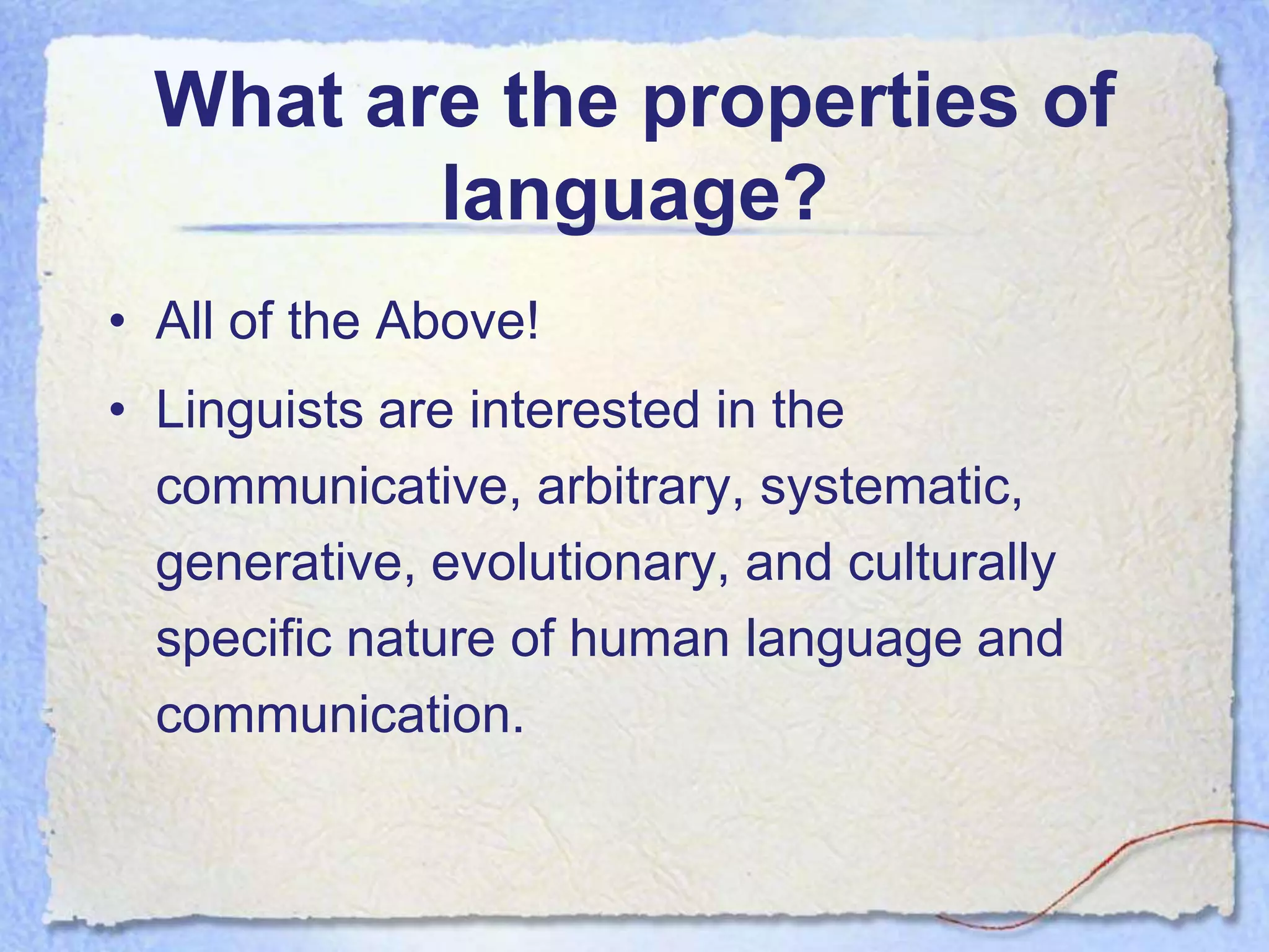 What are the properties of
         language?
• All of the Above!
• Linguists are interested in the
  communicative, arbitrary, systematic,
  generative, evolutionary, and culturally
  specific nature of human language and
  communication.
 