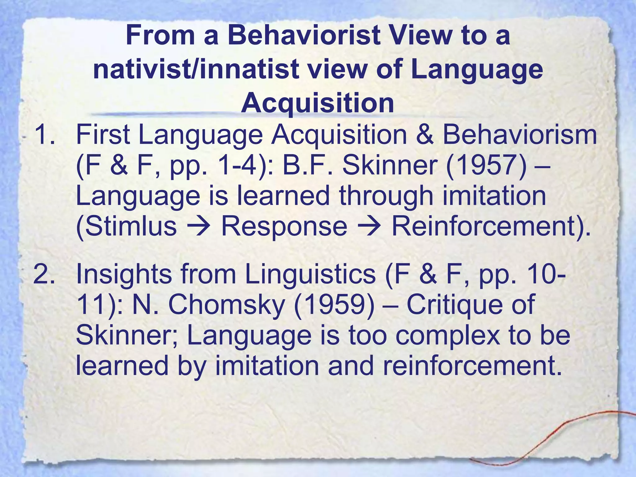 From a Behaviorist View to a
    nativist/innatist view of Language
                 Acquisition
1. First Language Acquisition & Behaviorism
   (F & F, pp. 1-4): B.F. Skinner (1957) –
   Language is learned through imitation
   (Stimlus  Response  Reinforcement).
2. Insights from Linguistics (F & F, pp. 10-
   11): N. Chomsky (1959) – Critique of
   Skinner; Language is too complex to be
   learned by imitation and reinforcement.
 
