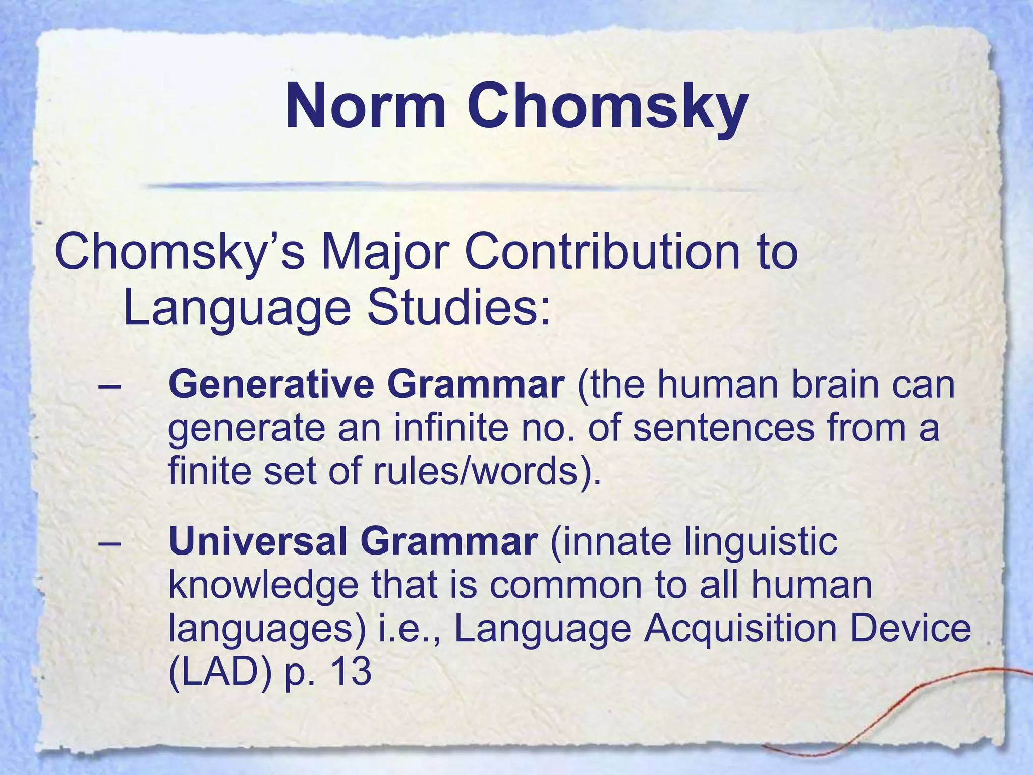Norm Chomsky

Chomsky’s Major Contribution to
  Language Studies:
 –   Generative Grammar (the human brain can
     generate an infinite no. of sentences from a
     finite set of rules/words).
 –   Universal Grammar (innate linguistic
     knowledge that is common to all human
     languages) i.e., Language Acquisition Device
     (LAD) p. 13
 