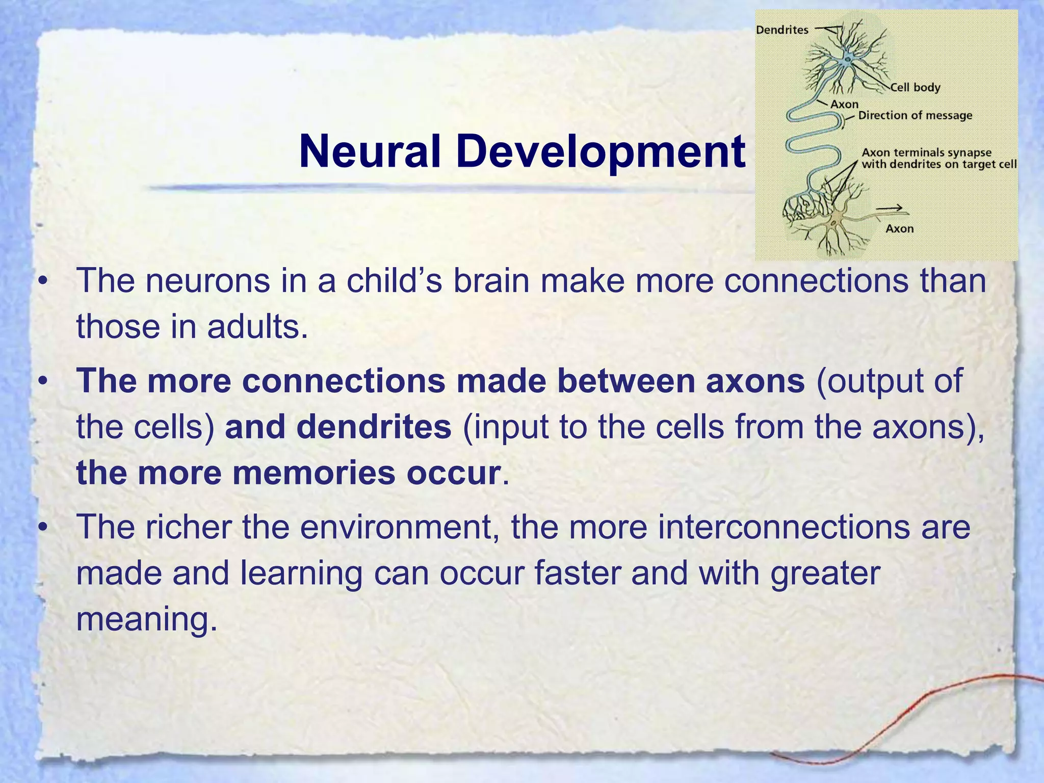 Neural Development

• The neurons in a child’s brain make more connections than
  those in adults.
• The more connections made between axons (output of
  the cells) and dendrites (input to the cells from the axons),
  the more memories occur.
• The richer the environment, the more interconnections are
  made and learning can occur faster and with greater
  meaning.
 