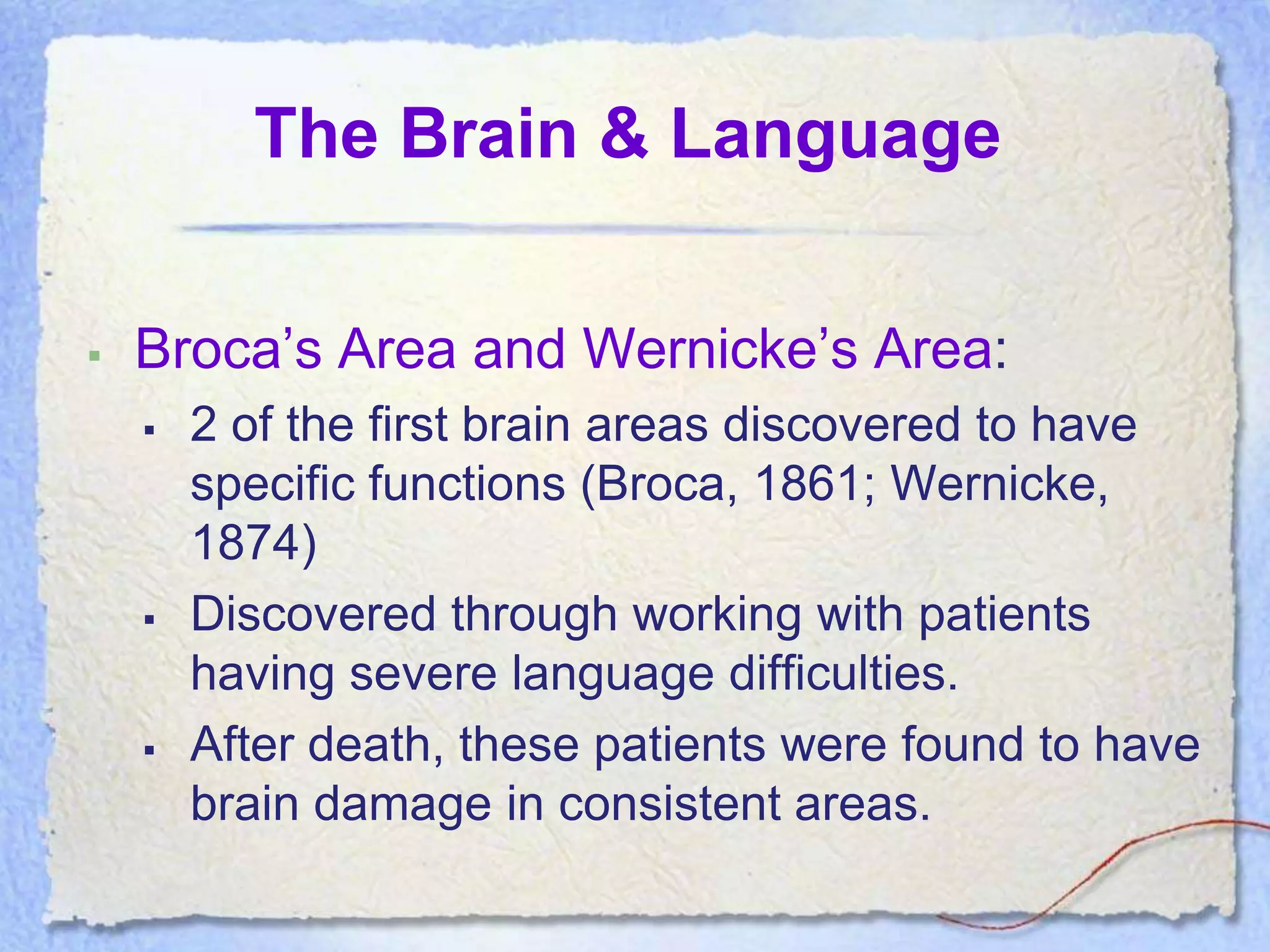 The Brain & Language

   Broca’s Area and Wernicke’s Area:
       2 of the first brain areas discovered to have
        specific functions (Broca, 1861; Wernicke,
        1874)
       Discovered through working with patients
        having severe language difficulties.
       After death, these patients were found to have
        brain damage in consistent areas.
 