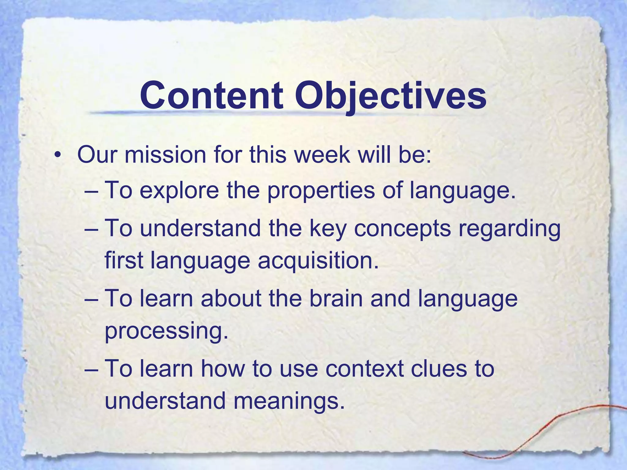 Content Objectives
• Our mission for this week will be:
  – To explore the properties of language.
  – To understand the key concepts regarding
    first language acquisition.
  – To learn about the brain and language
    processing.
  – To learn how to use context clues to
    understand meanings.
 