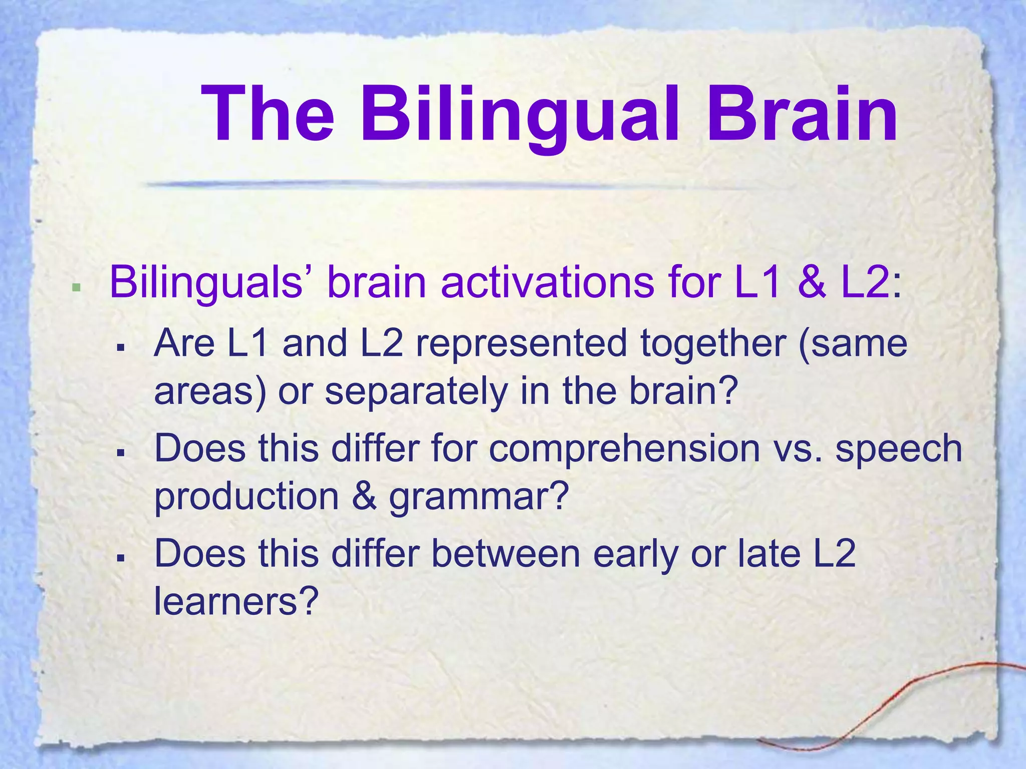 The Bilingual Brain

   Bilinguals’ brain activations for L1 & L2:
       Are L1 and L2 represented together (same
        areas) or separately in the brain?
       Does this differ for comprehension vs. speech
        production & grammar?
       Does this differ between early or late L2
        learners?
 