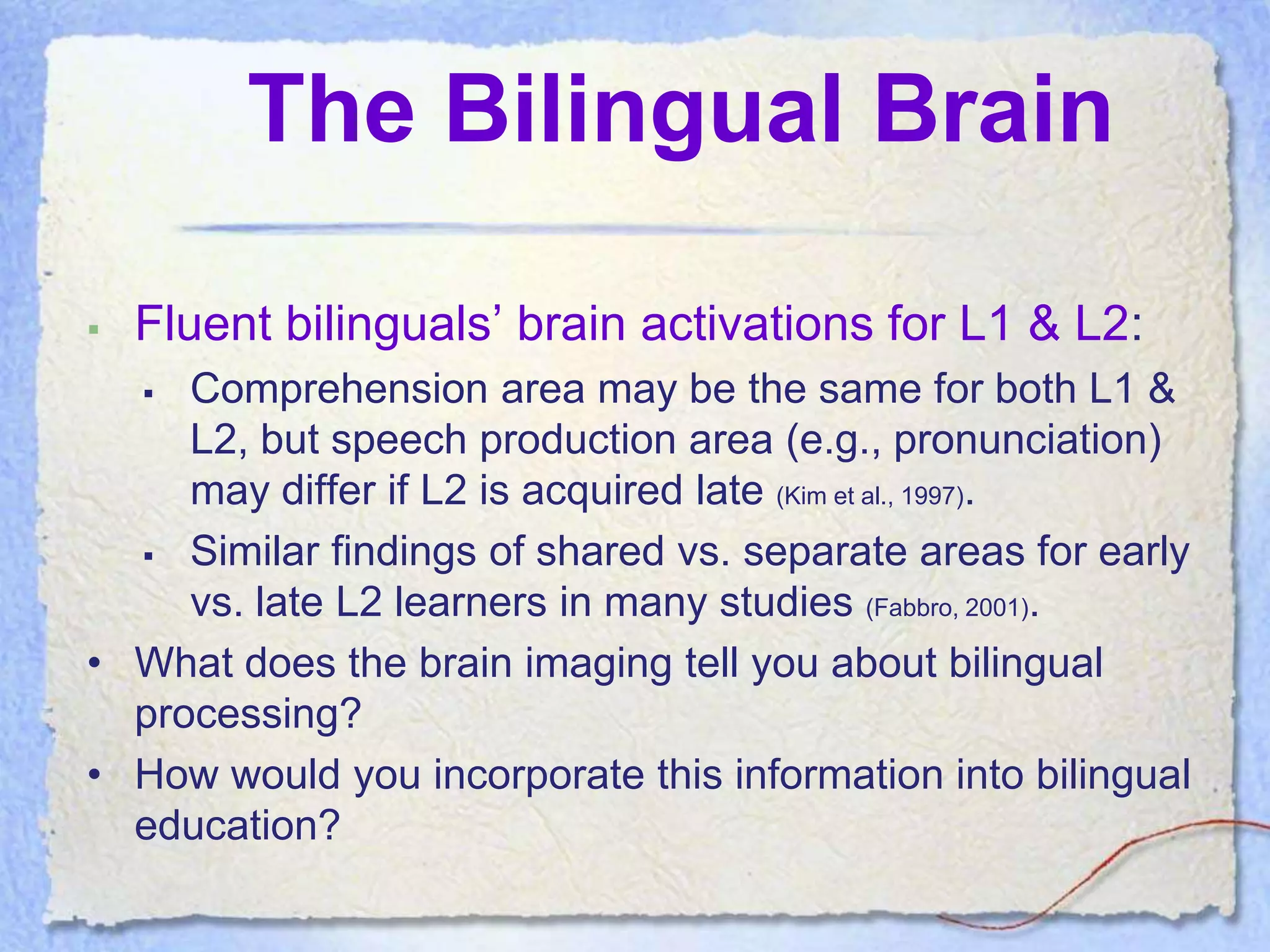 The Bilingual Brain

   Fluent bilinguals’ brain activations for L1 & L2:
    Comprehension area may be the same for both L1 &
     L2, but speech production area (e.g., pronunciation)
     may differ if L2 is acquired late (Kim et al., 1997).
   Similar findings of shared vs. separate areas for early
     vs. late L2 learners in many studies (Fabbro, 2001).
• What does the brain imaging tell you about bilingual
  processing?
• How would you incorporate this information into bilingual
  education?
 