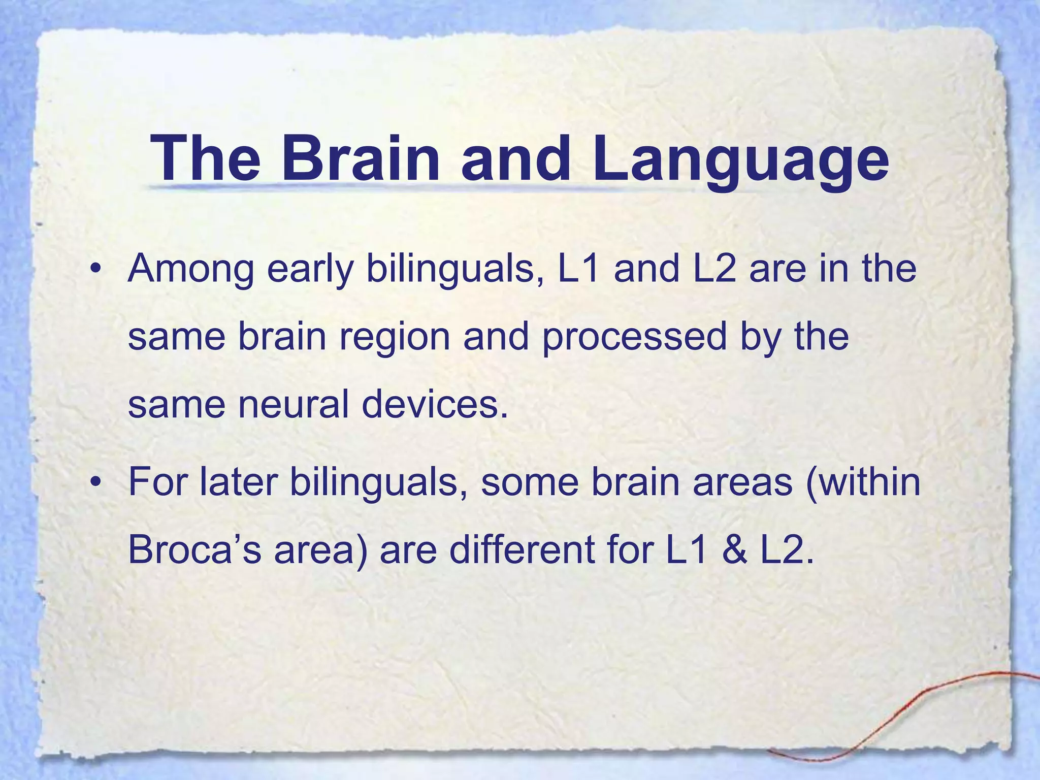 The Brain and Language
• Among early bilinguals, L1 and L2 are in the
  same brain region and processed by the
  same neural devices.
• For later bilinguals, some brain areas (within
  Broca’s area) are different for L1 & L2.
 