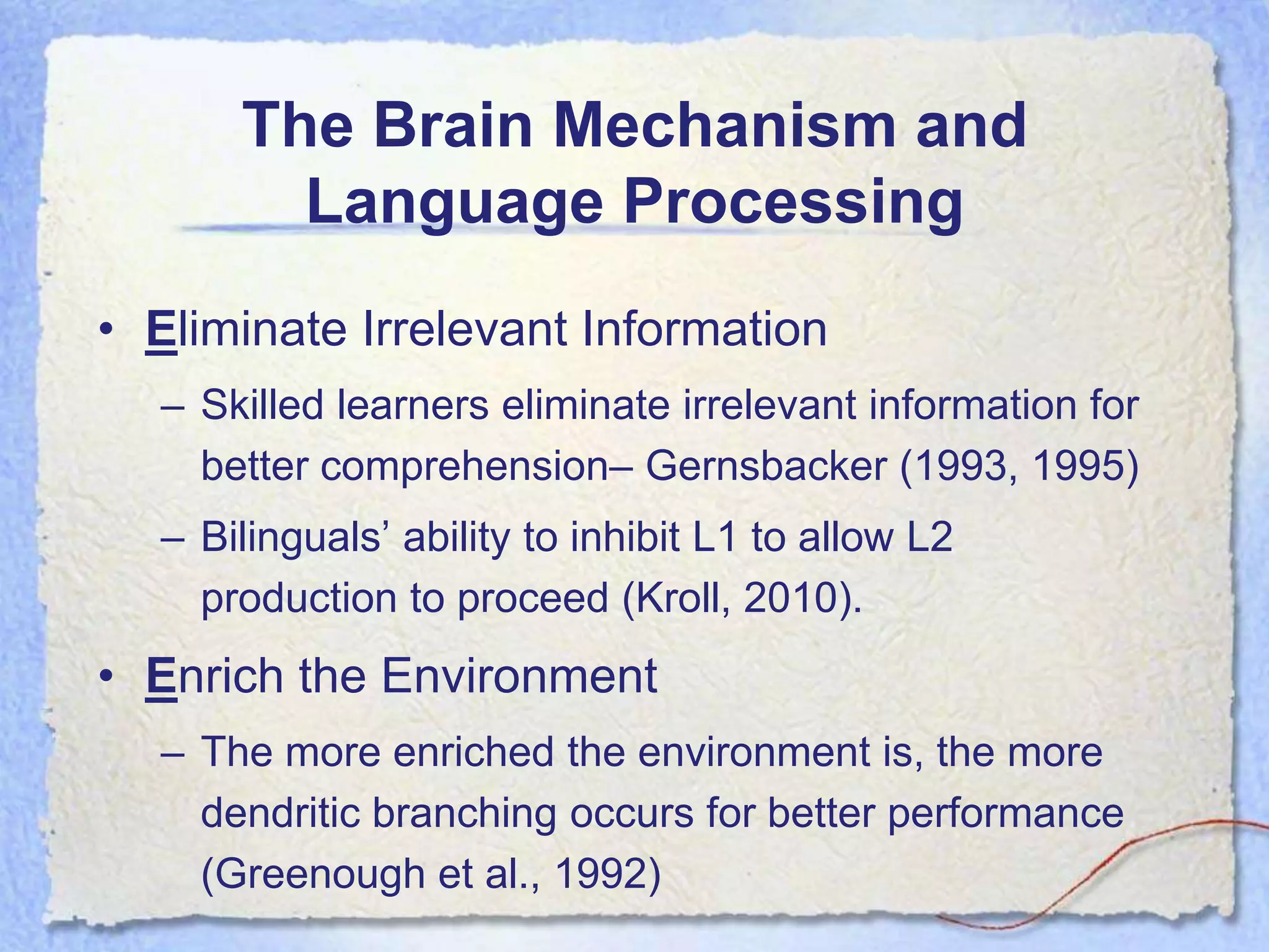 The Brain Mechanism and
        Language Processing
• Eliminate Irrelevant Information
  – Skilled learners eliminate irrelevant information for
    better comprehension– Gernsbacker (1993, 1995)
  – Bilinguals’ ability to inhibit L1 to allow L2
    production to proceed (Kroll, 2010).
• Enrich the Environment
  – The more enriched the environment is, the more
    dendritic branching occurs for better performance
    (Greenough et al., 1992)
 