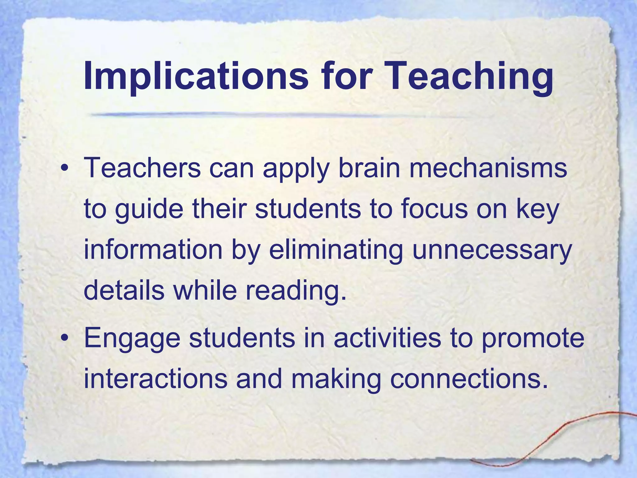 Implications for Teaching

• Teachers can apply brain mechanisms
  to guide their students to focus on key
  information by eliminating unnecessary
  details while reading.
• Engage students in activities to promote
  interactions and making connections.
 