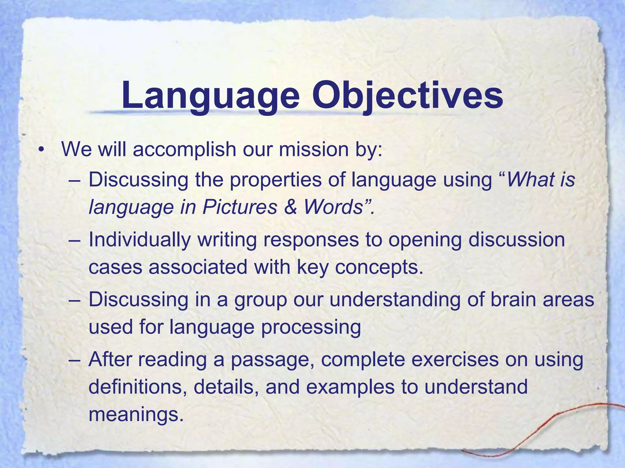 Language Objectives
• We will accomplish our mission by:
  – Discussing the properties of language using “What is
    language in Pictures & Words”.
   – Individually writing responses to opening discussion
     cases associated with key concepts.
   – Discussing in a group our understanding of brain areas
     used for language processing
   – After reading a passage, complete exercises on using
     definitions, details, and examples to understand
     meanings.
 