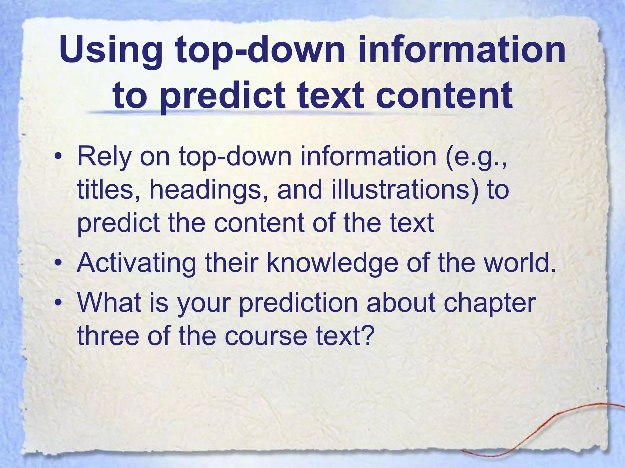Using top-down information
  to predict text content
• Rely on top-down information (e.g.,
  titles, headings, and illustrations) to
  predict the content of the text
• Activating their knowledge of the world.
• What is your prediction about chapter
  three of the course text?
 