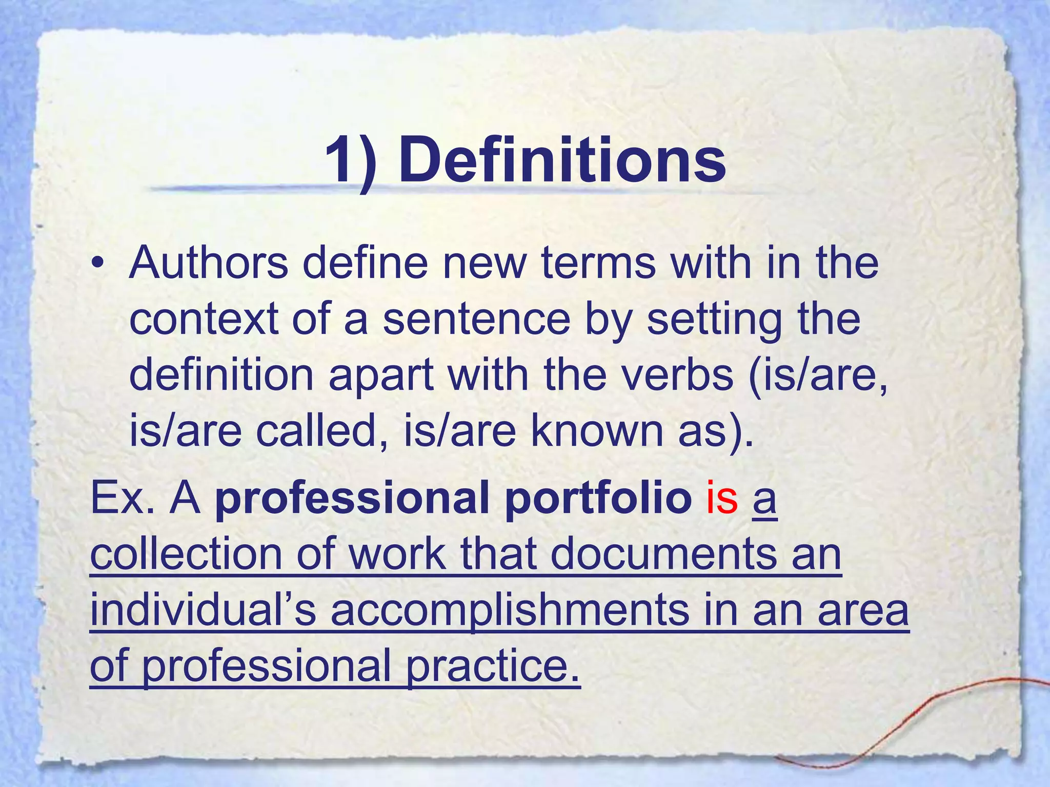 1) Definitions
• Authors define new terms with in the
  context of a sentence by setting the
  definition apart with the verbs (is/are,
  is/are called, is/are known as).
Ex. A professional portfolio is a
collection of work that documents an
individual’s accomplishments in an area
of professional practice.
 