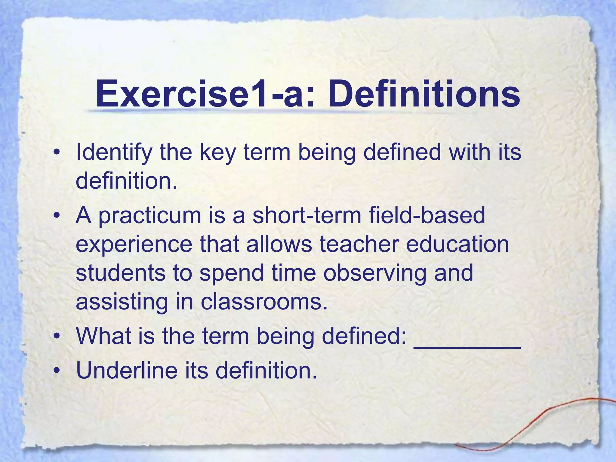 Exercise1-a: Definitions
• Identify the key term being defined with its
  definition.
• A practicum is a short-term field-based
  experience that allows teacher education
  students to spend time observing and
  assisting in classrooms.
• What is the term being defined: ________
• Underline its definition.
 