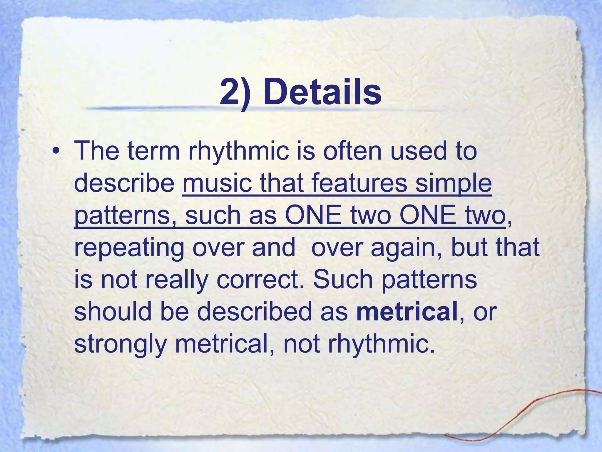 2) Details
• The term rhythmic is often used to
  describe music that features simple
  patterns, such as ONE two ONE two,
  repeating over and over again, but that
  is not really correct. Such patterns
  should be described as metrical, or
  strongly metrical, not rhythmic.
 