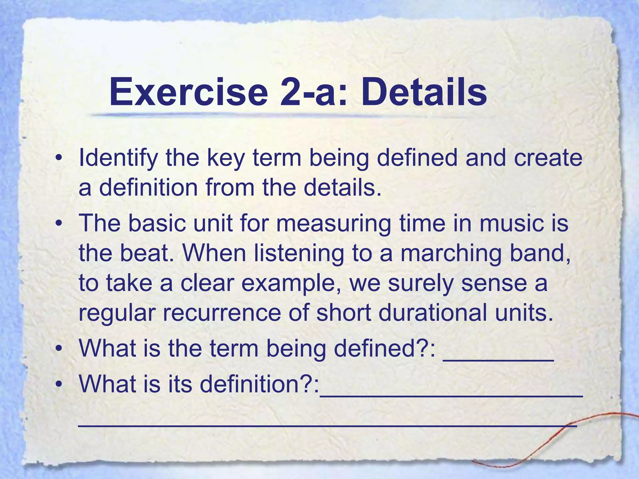 Exercise 2-a: Details
• Identify the key term being defined and create
  a definition from the details.
• The basic unit for measuring time in music is
  the beat. When listening to a marching band,
  to take a clear example, we surely sense a
  regular recurrence of short durational units.
• What is the term being defined?: ________
• What is its definition?:___________________
  ____________________________________
 