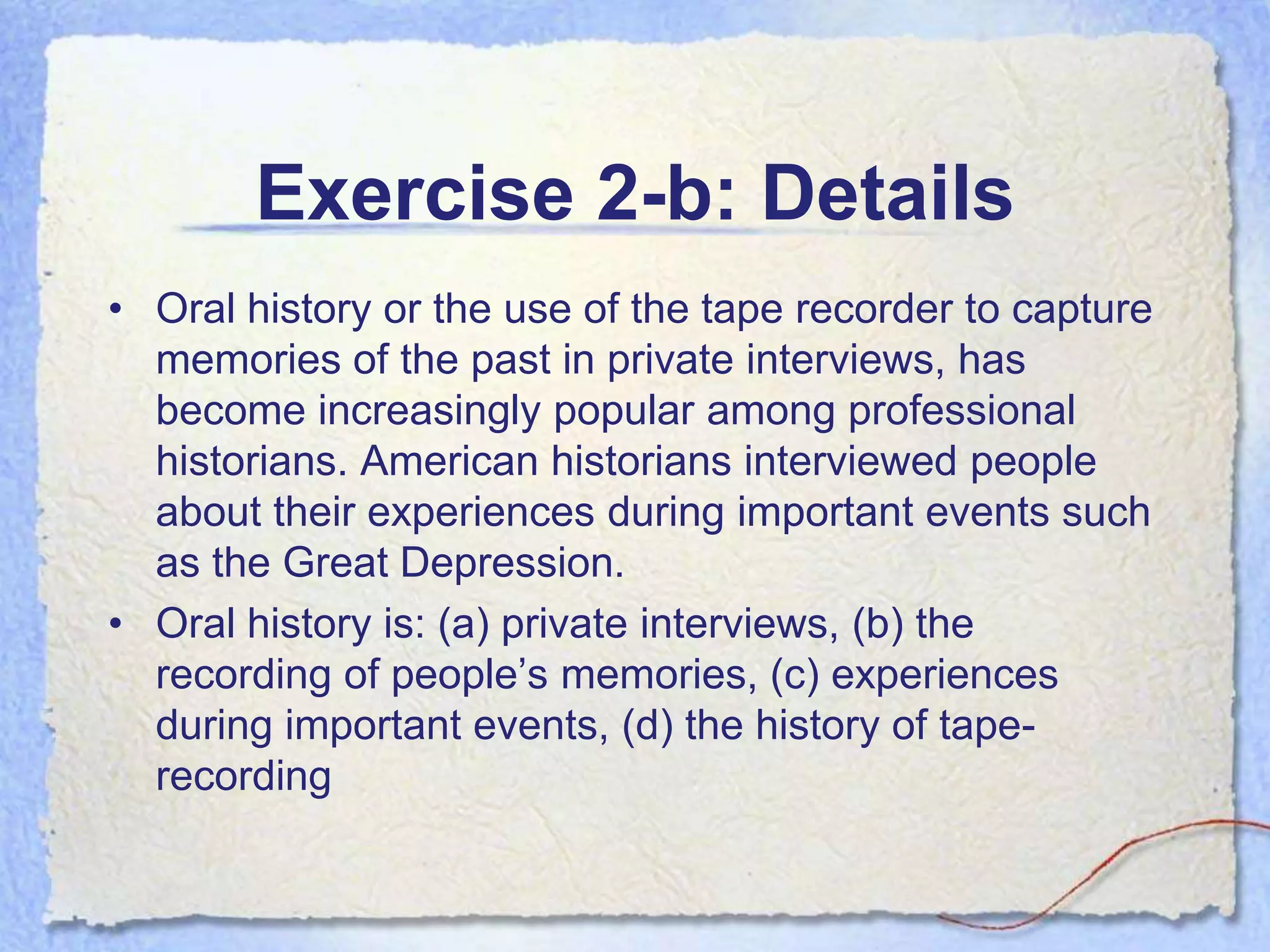 Exercise 2-b: Details
• Oral history or the use of the tape recorder to capture
  memories of the past in private interviews, has
  become increasingly popular among professional
  historians. American historians interviewed people
  about their experiences during important events such
  as the Great Depression.
• Oral history is: (a) private interviews, (b) the
  recording of people’s memories, (c) experiences
  during important events, (d) the history of tape-
  recording
 