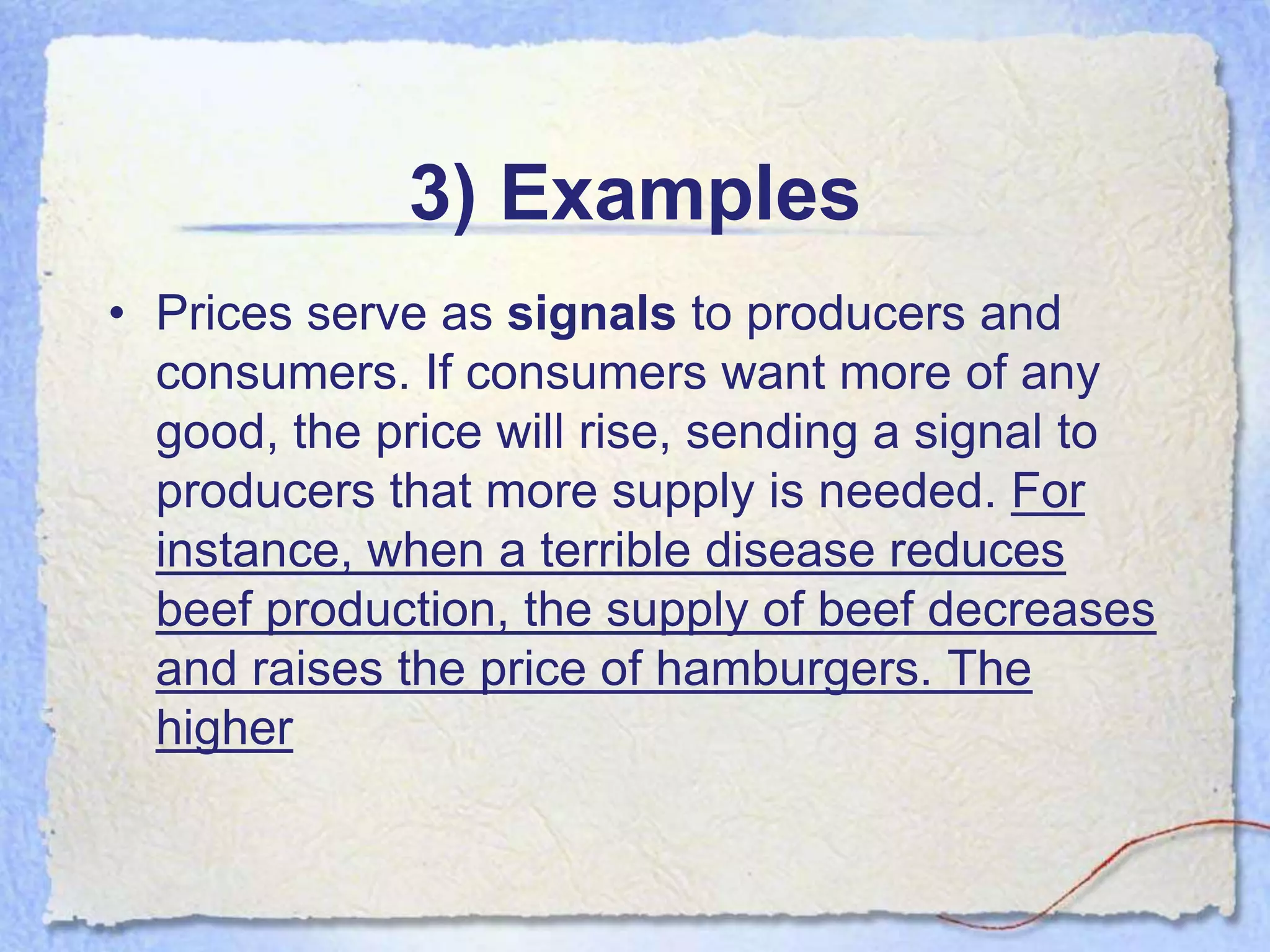 3) Examples
• Prices serve as signals to producers and
  consumers. If consumers want more of any
  good, the price will rise, sending a signal to
  producers that more supply is needed. For
  instance, when a terrible disease reduces
  beef production, the supply of beef decreases
  and raises the price of hamburgers. The
  higher
 