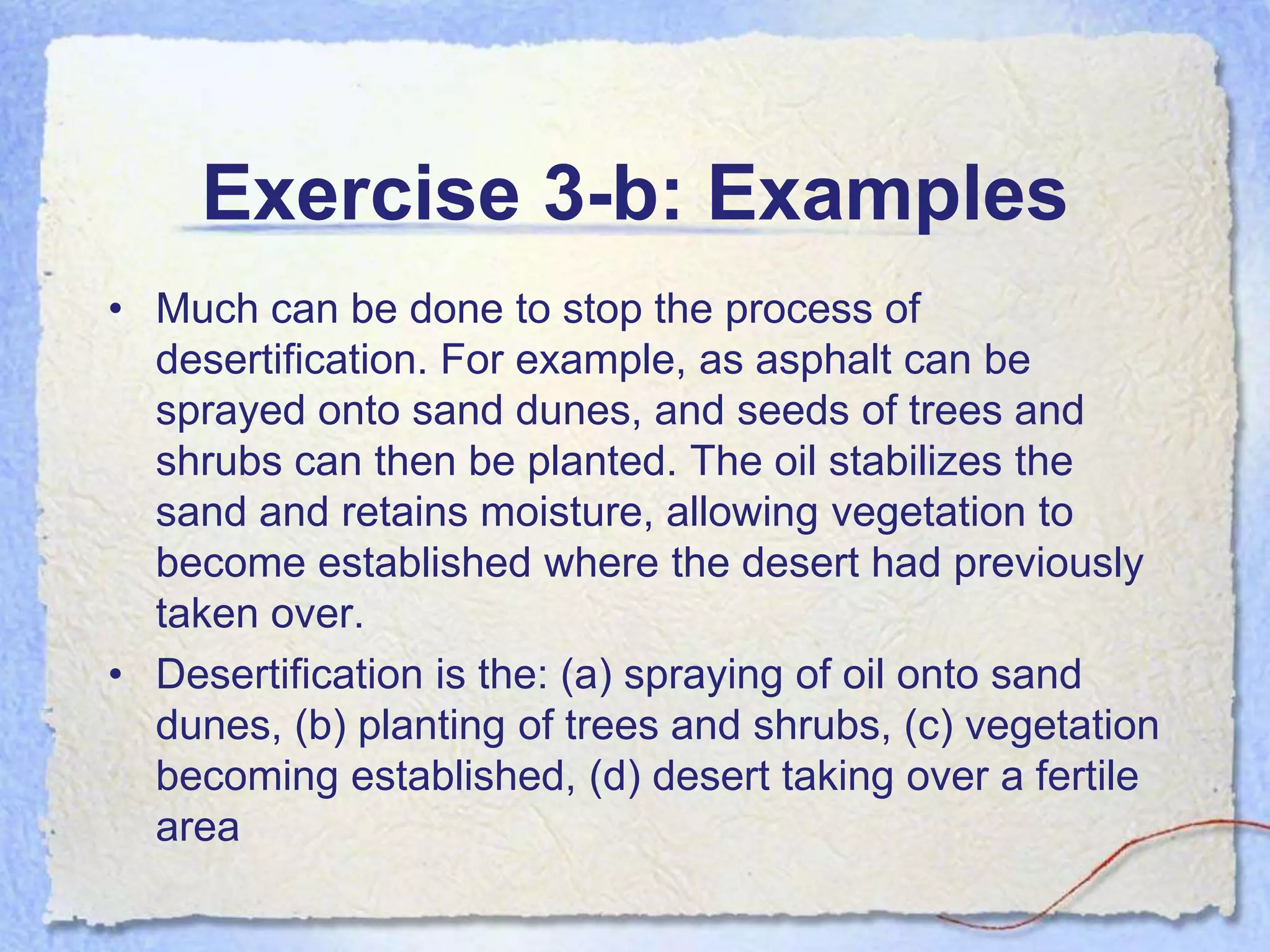 Exercise 3-b: Examples
• Much can be done to stop the process of
  desertification. For example, as asphalt can be
  sprayed onto sand dunes, and seeds of trees and
  shrubs can then be planted. The oil stabilizes the
  sand and retains moisture, allowing vegetation to
  become established where the desert had previously
  taken over.
• Desertification is the: (a) spraying of oil onto sand
  dunes, (b) planting of trees and shrubs, (c) vegetation
  becoming established, (d) desert taking over a fertile
  area
 