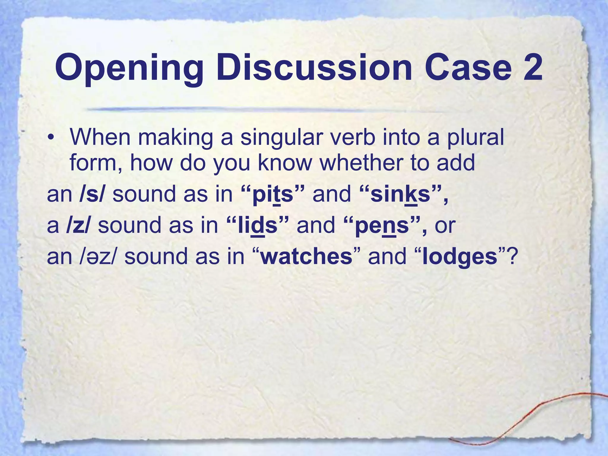 Opening Discussion Case 2
• When making a singular verb into a plural
  form, how do you know whether to add
an /s/ sound as in “pits” and “sinks”,
a /z/ sound as in “lids” and “pens”, or
an /əz/ sound as in “watches” and “lodges”?
 