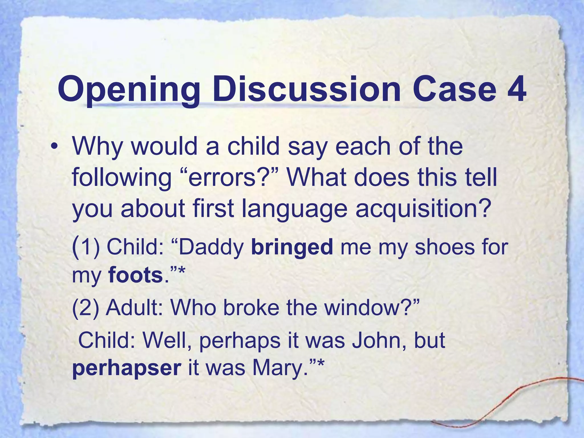Opening Discussion Case 4
• Why would a child say each of the
  following “errors?” What does this tell
  you about first language acquisition?
  (1) Child: “Daddy bringed me my shoes for
  my foots.”*
  (2) Adult: Who broke the window?”
   Child: Well, perhaps it was John, but
  perhapser it was Mary.”*
 