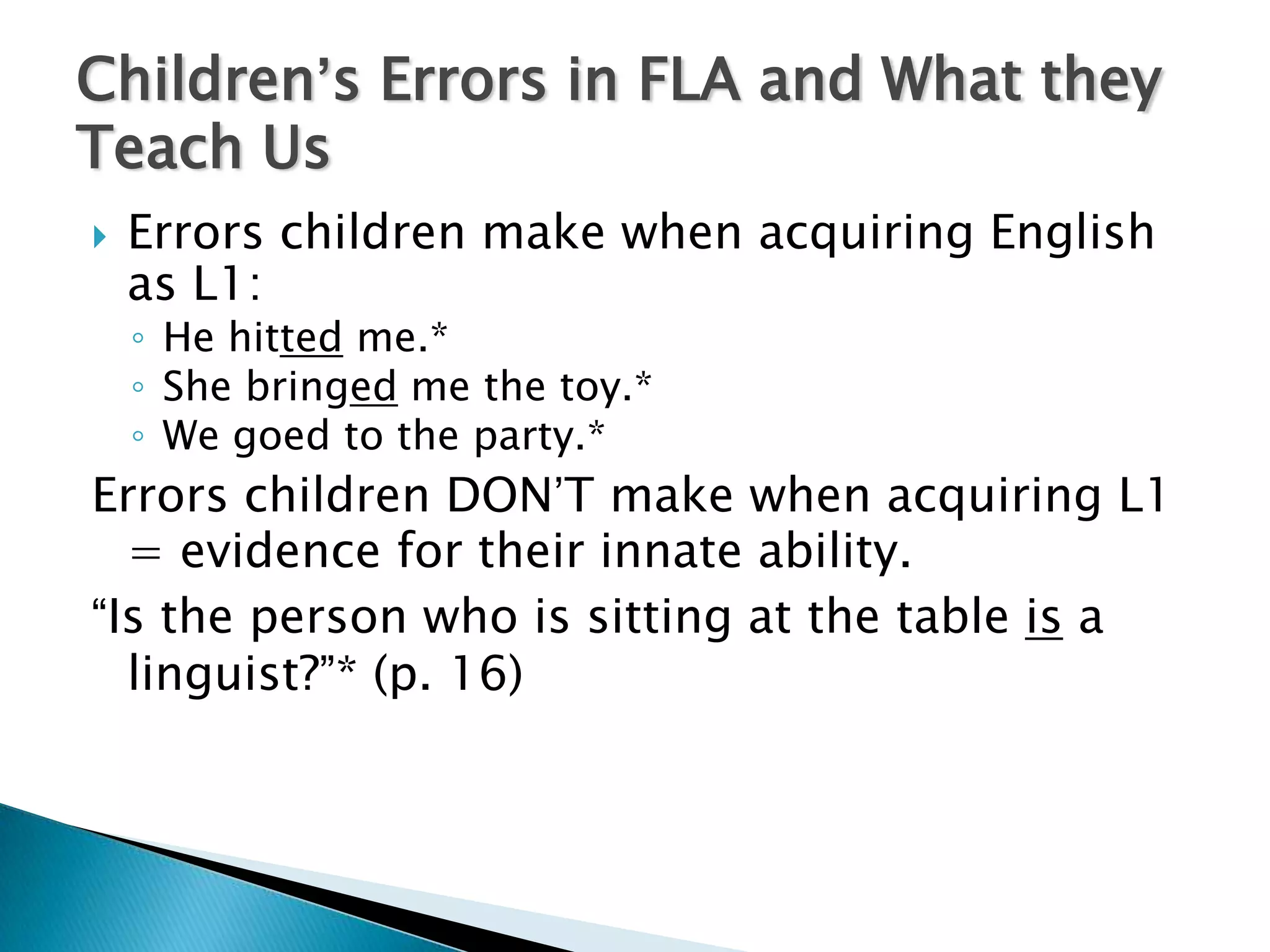 Children’s Errors in FLA and What they
Teach Us
   Errors children make when acquiring English
    as L1:
    ◦ He hitted me.*
    ◦ She bringed me the toy.*
    ◦ We goed to the party.*
Errors children DON’T make when acquiring L1
  = evidence for their innate ability.
“Is the person who is sitting at the table is a
  linguist?”* (p. 16)
 