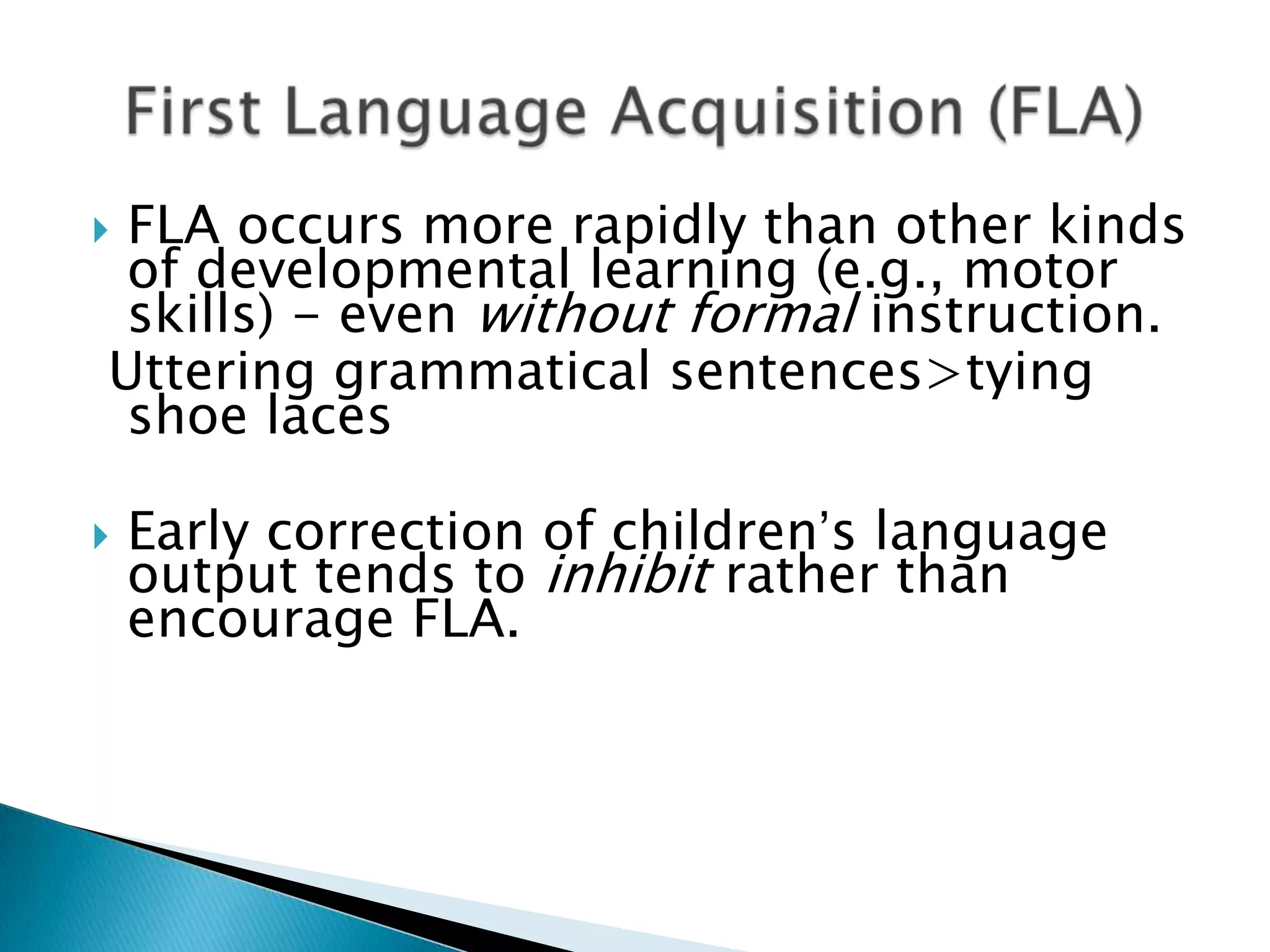 FLA occurs more rapidly than other kinds
 of developmental learning (e.g., motor
 skills) - even without formal instruction.
Uttering grammatical sentences>tying
 shoe laces

   Early correction of children’s language
    output tends to inhibit rather than
    encourage FLA.
 