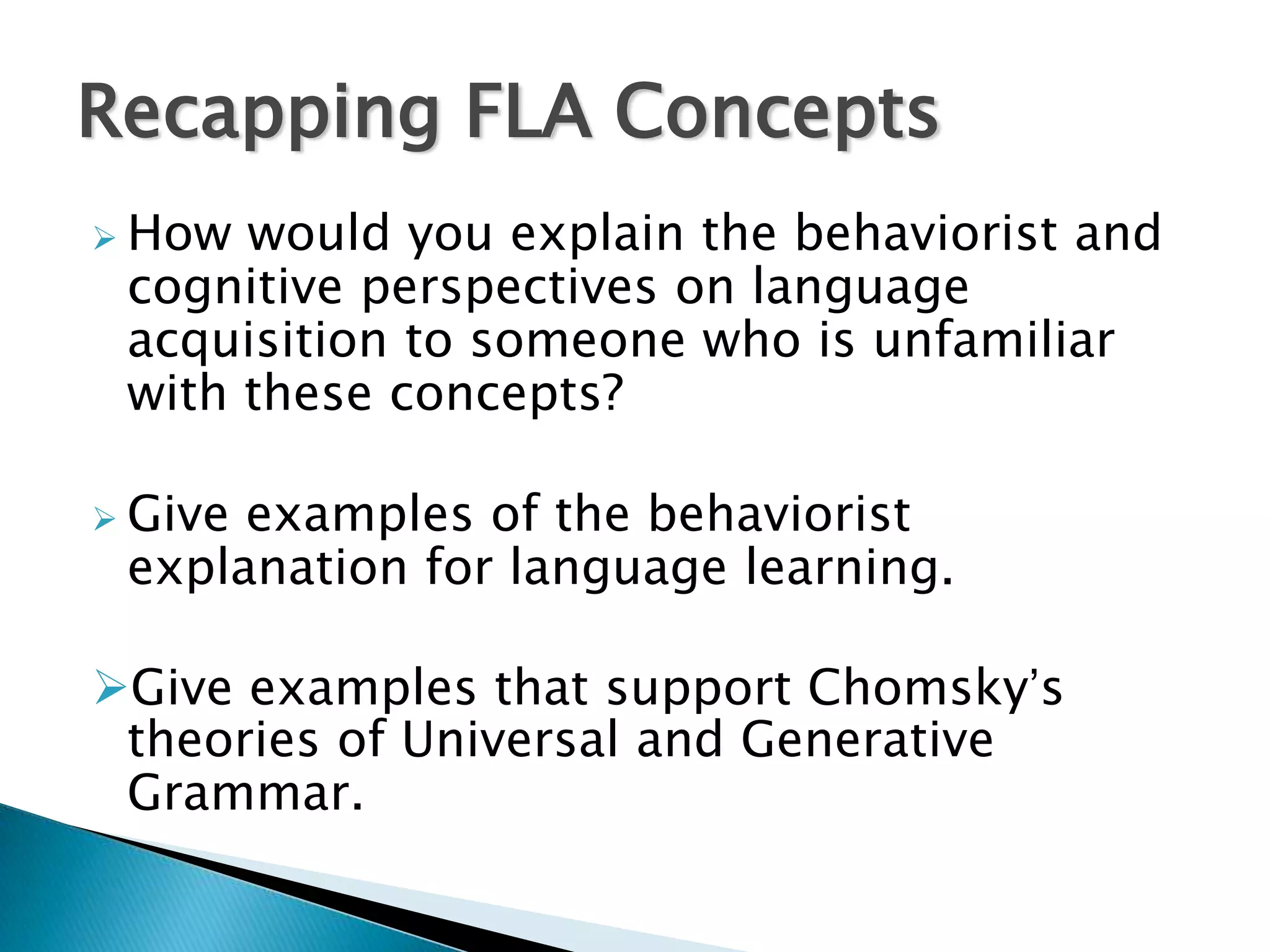 Recapping FLA Concepts
 How would you explain the behaviorist and
 cognitive perspectives on language
 acquisition to someone who is unfamiliar
 with these concepts?

 Giveexamples of the behaviorist
 explanation for language learning.

Give examples that support Chomsky’s
 theories of Universal and Generative
 Grammar.
 