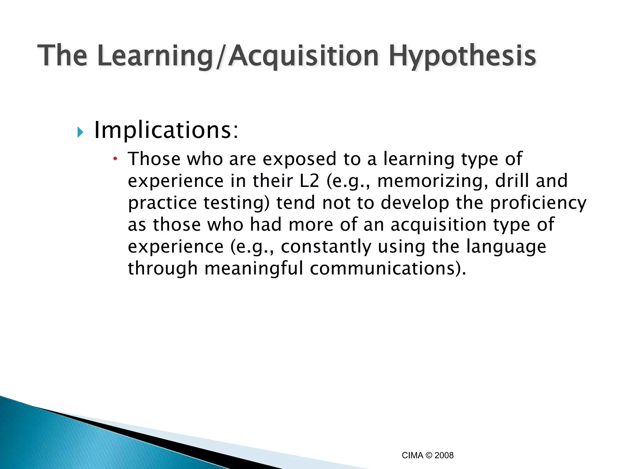 The Learning/Acquisition Hypothesis

     Implications:
        Those who are exposed to a learning type of
         experience in their L2 (e.g., memorizing, drill and
         practice testing) tend not to develop the proficiency
         as those who had more of an acquisition type of
         experience (e.g., constantly using the language
         through meaningful communications).




                                        CIMA © 2008
 