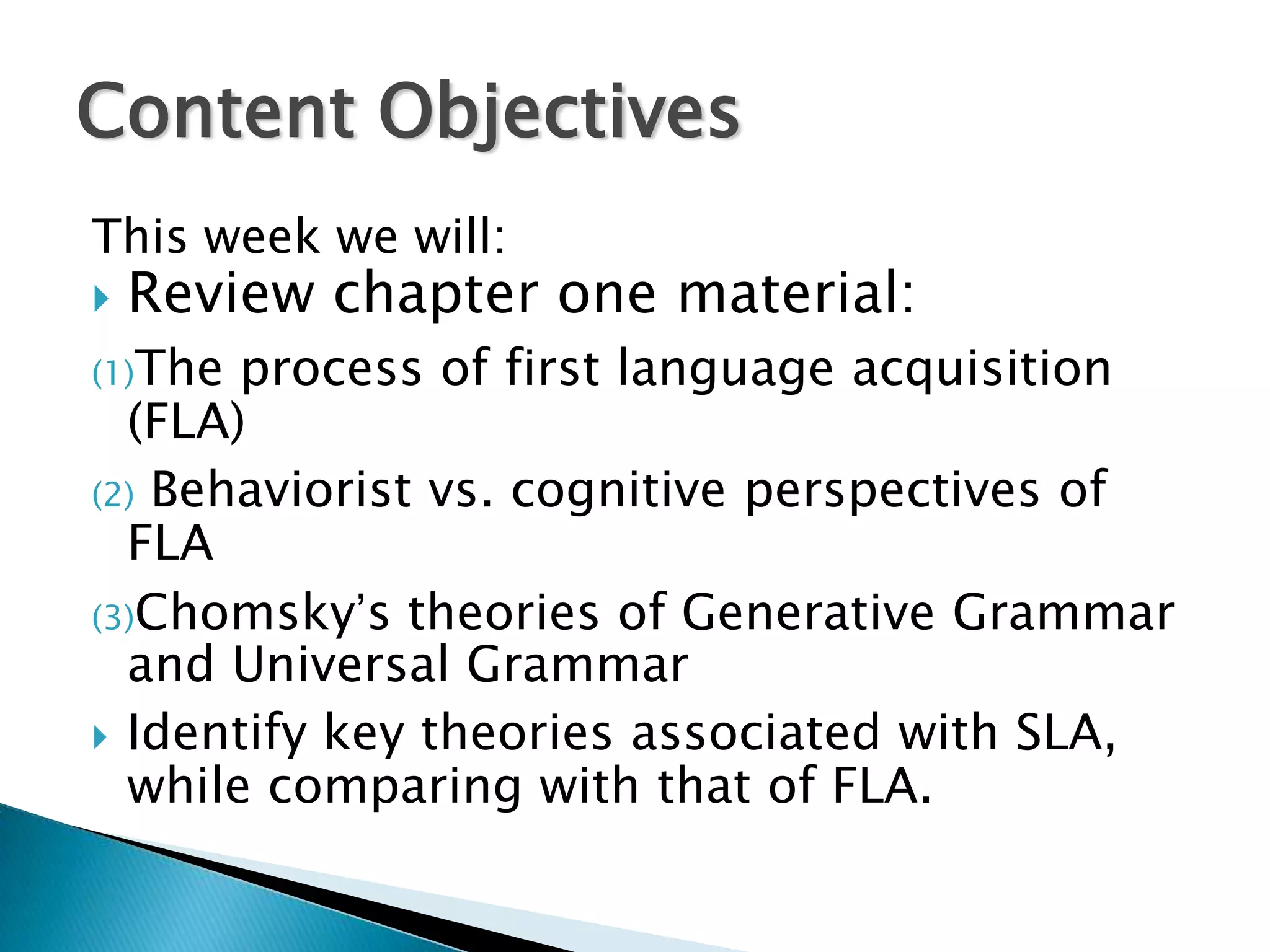 Content Objectives
This week we will:
   Review chapter one material:
(1)The process of first language acquisition
  (FLA)
(2) Behaviorist vs. cognitive perspectives of
  FLA
(3)Chomsky’s theories of Generative Grammar
  and Universal Grammar
 Identify key theories associated with SLA,
  while comparing with that of FLA.
 