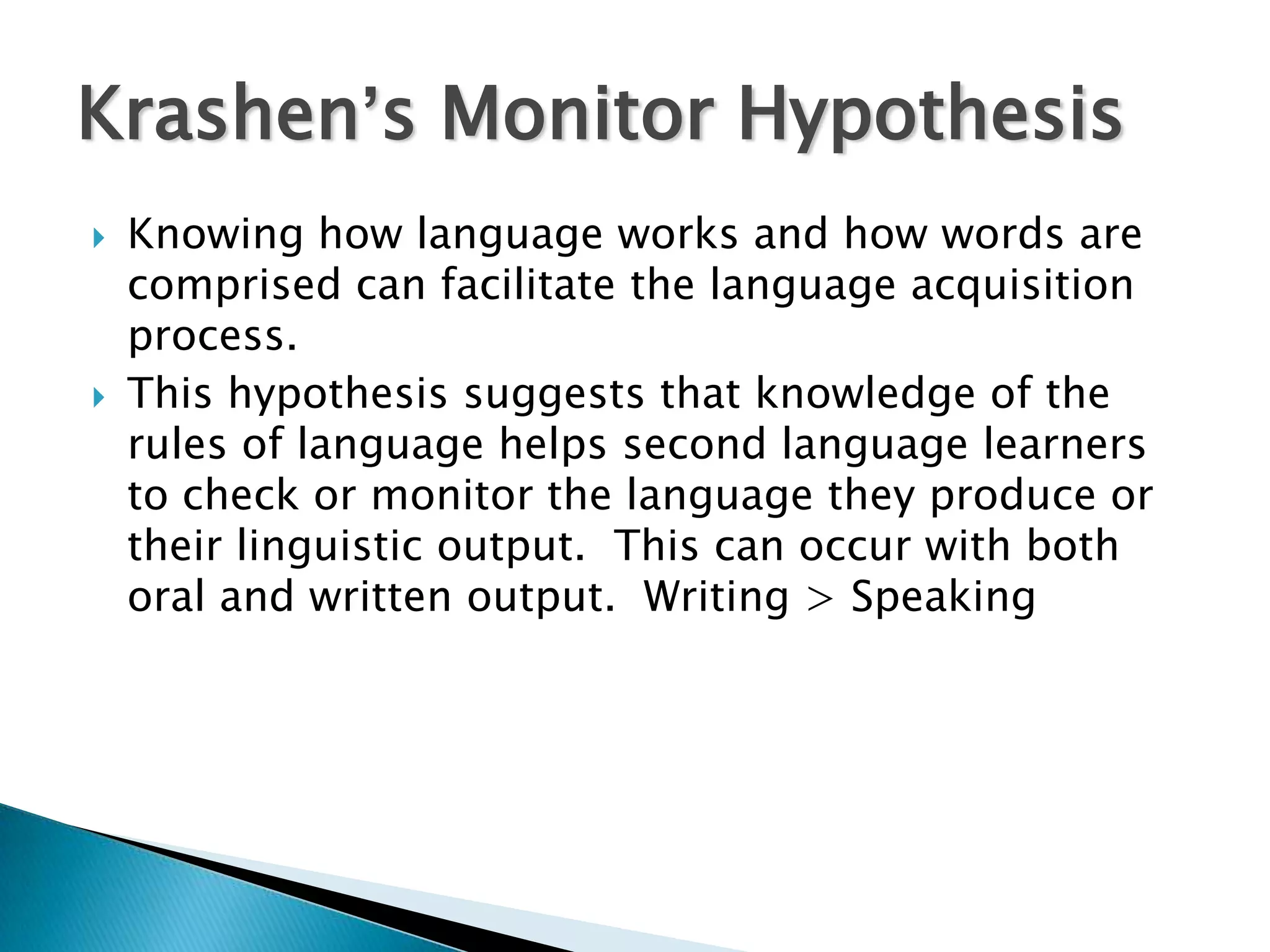 Krashen’s Monitor Hypothesis
   Knowing how language works and how words are
    comprised can facilitate the language acquisition
    process.
   This hypothesis suggests that knowledge of the
    rules of language helps second language learners
    to check or monitor the language they produce or
    their linguistic output. This can occur with both
    oral and written output. Writing > Speaking
 